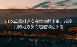 51吃瓜黑料这次突然被翻出来，越冷门的地方反而越值得回头看